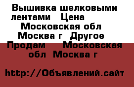 Вышивка шелковыми лентами › Цена ­ 1 000 - Московская обл., Москва г. Другое » Продам   . Московская обл.,Москва г.